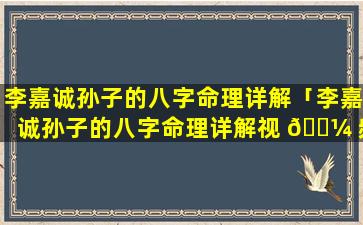 李嘉诚孙子的八字命理详解「李嘉诚孙子的八字命理详解视 🌼 频」